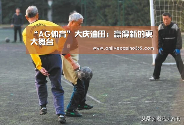 “AG体育”大庆油田:赢得新的更大舞台(图1) AG综合