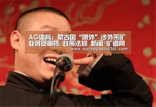 AG体育:蒙古国“限外”涉外采矿业将受审核_政策法规_新闻_矿道网(图1) AG登录